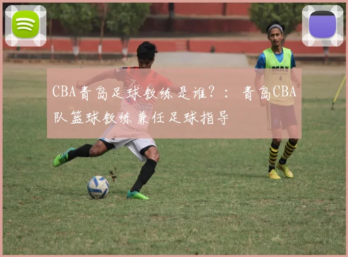 CBA青岛足球教练是谁？：青岛CBA队篮球教练兼任足球指导