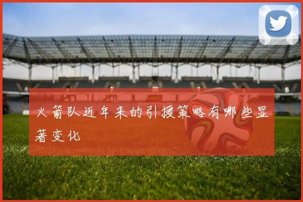 火箭队近年来的引援策略有哪些显著变化