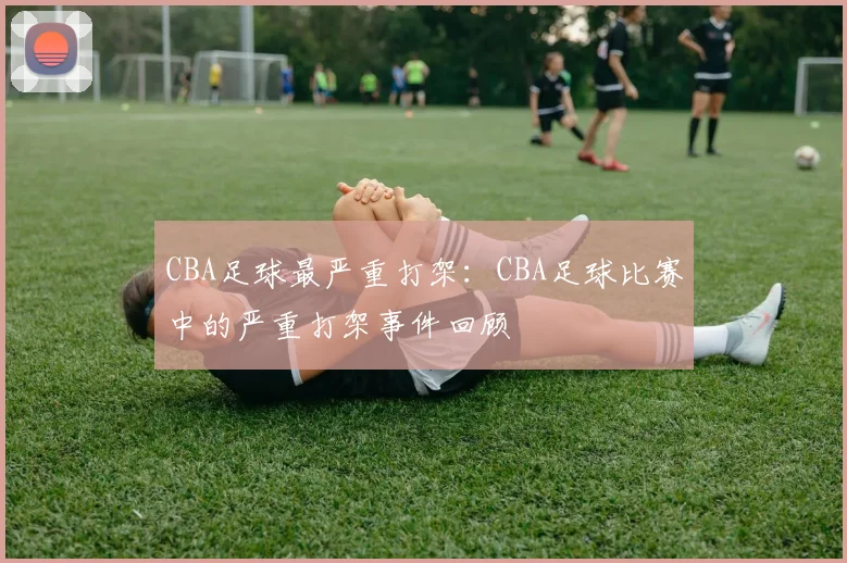 CBA足球最严重打架：CBA足球比赛中的严重打架事件回顾