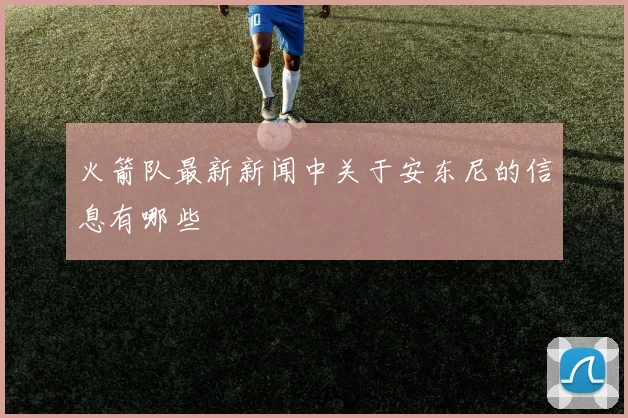 火箭队最新新闻中关于安东尼的信息有哪些