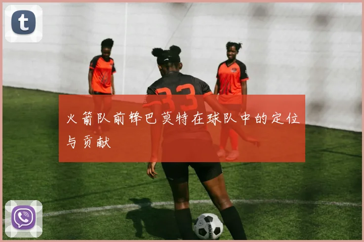 火箭队前锋巴莫特在球队中的定位与贡献