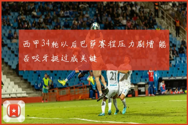 西甲34轮以后巴萨赛程压力剧增 能否咬牙挺过成关键